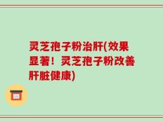 灵芝孢子粉治肝(效果显著！灵芝孢子粉改善肝脏健康)