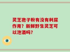 灵芝孢子粉有没有利尿作用？新鲜野生灵芝可以泡酒吗？
