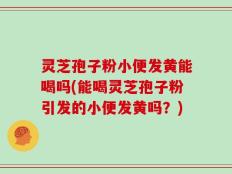 灵芝孢子粉小便发黄能喝吗(能喝灵芝孢子粉引发的小便发黄吗？)