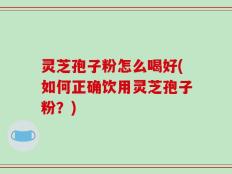 灵芝孢子粉怎么喝好(如何正确饮用灵芝孢子粉？)