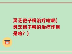 灵芝孢子粉治疗啥呢(灵芝孢子粉的治疗作用是啥？)
