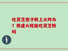 吃灵芝孢子粉上火咋办？阴虚火旺能吃灵芝粉吗