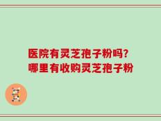 医院有灵芝孢子粉吗？哪里有收购灵芝孢子粉