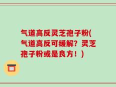 气道高反灵芝孢子粉(气道高反可缓解？灵芝孢子粉或是良方！)