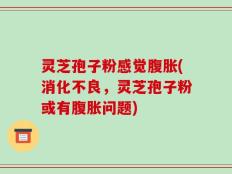 灵芝孢子粉感觉腹胀(消化不良，灵芝孢子粉或有腹胀问题)