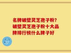 名牌破壁灵芝孢子粉？破壁灵芝孢子粉十大品牌排行榜什么牌子好