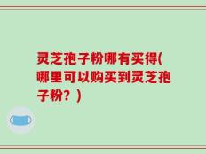 灵芝孢子粉哪有买得(哪里可以购买到灵芝孢子粉？)