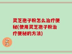 灵芝孢子粉怎么治疗便秘(使用灵芝孢子粉治疗便秘的方法)