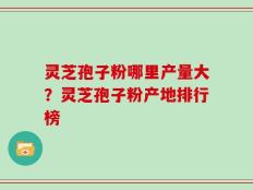 灵芝孢子粉哪里产量大？灵芝孢子粉产地排行榜
