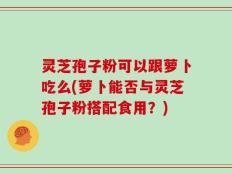 灵芝孢子粉可以跟萝卜吃么(萝卜能否与灵芝孢子粉搭配食用？)