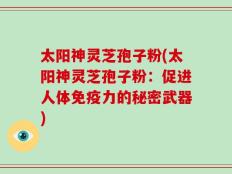 太阳神灵芝孢子粉(太阳神灵芝孢子粉：促进人体免疫力的秘密武器)