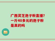 广西灵芝孢子粉直播？一斤40多元的孢子粉是真的吗
