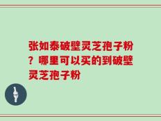 张如泰破壁灵芝孢子粉？哪里可以买的到破壁灵芝孢子粉