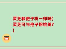 灵芝和孢子粉一样吗(灵芝可与孢子粉媲美？)