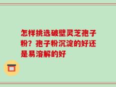 怎样挑选破壁灵芝孢子粉？孢子粉沉淀的好还是易溶解的好