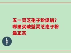 五一灵芝孢子粉促销？哪里买破壁灵芝孢子粉最正宗