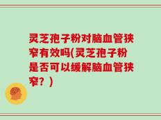 灵芝孢子粉对脑血管狭窄有效吗(灵芝孢子粉是否可以缓解脑血管狭窄？)