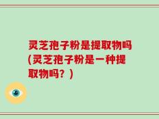 灵芝孢子粉是提取物吗(灵芝孢子粉是一种提取物吗？)
