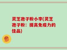 灵芝孢子粉小李(灵芝孢子粉：提高免疫力的佳品)