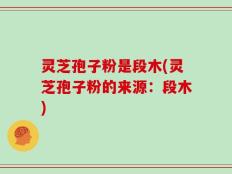 灵芝孢子粉是段木(灵芝孢子粉的来源：段木)