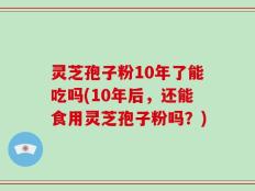 灵芝孢子粉10年了能吃吗(10年后，还能食用灵芝孢子粉吗？)