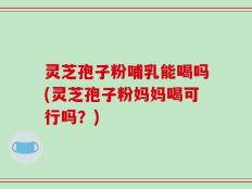 灵芝孢子粉哺乳能喝吗(灵芝孢子粉妈妈喝可行吗？)