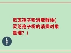灵芝孢子粉消费群体(灵芝孢子粉的消费对象是谁？)
