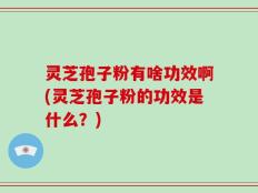 灵芝孢子粉有啥功效啊(灵芝孢子粉的功效是什么？)