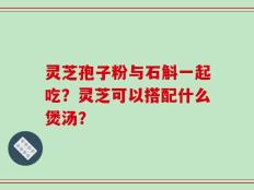 灵芝孢子粉与石斛一起吃？灵芝可以搭配什么煲汤？