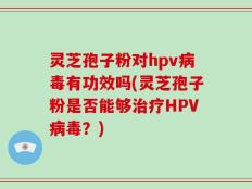 灵芝孢子粉对hpv病毒有功效吗(灵芝孢子粉是否能够治疗HPV病毒？)