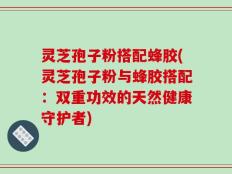 灵芝孢子粉搭配蜂胶(灵芝孢子粉与蜂胶搭配：双重功效的天然健康守护者)