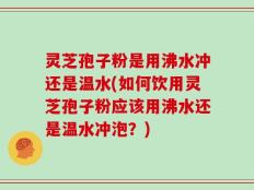 灵芝孢子粉是用沸水冲还是温水(如何饮用灵芝孢子粉应该用沸水还是温水冲泡？)
