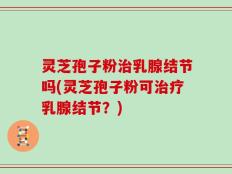 灵芝孢子粉治乳腺结节吗(灵芝孢子粉可治疗乳腺结节？)
