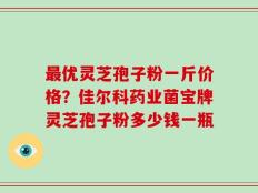 最优灵芝孢子粉一斤价格？佳尔科药业菌宝牌灵芝孢子粉多少钱一瓶