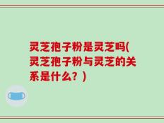 灵芝孢子粉是灵芝吗(灵芝孢子粉与灵芝的关系是什么？)