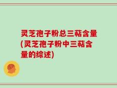灵芝孢子粉总三萜含量(灵芝孢子粉中三萜含量的综述)