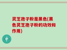 灵芝孢子粉是黑色(黑色灵芝孢子粉的功效和作用)