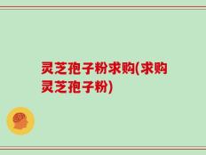 灵芝孢子粉求购(求购灵芝孢子粉)