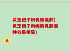 灵芝孢子粉乳腺囊肿(灵芝孢子粉缓解乳腺囊肿效果明显)