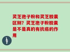 灵芝孢子粉和灵芝胶囊区别？灵芝孢子粉胶囊是不是真的有抗癌的作用