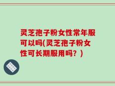 灵芝孢子粉女性常年服可以吗(灵芝孢子粉女性可长期服用吗？)