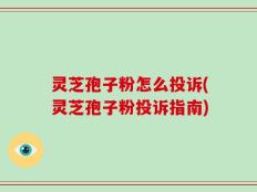 灵芝孢子粉怎么投诉(灵芝孢子粉投诉指南)