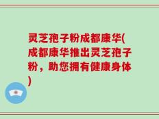 灵芝孢子粉成都康华(成都康华推出灵芝孢子粉，助您拥有健康身体)