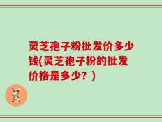 灵芝孢子粉批发价多少钱(灵芝孢子粉的批发价格是多少？)