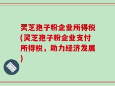 灵芝孢子粉企业所得税(灵芝孢子粉企业支付所得税，助力经济发展)