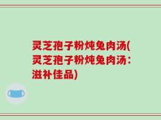 灵芝孢子粉炖兔肉汤(灵芝孢子粉炖兔肉汤：滋补佳品)