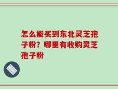 怎么能买到东北灵芝孢子粉？哪里有收购灵芝孢子粉