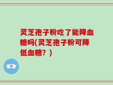 灵芝孢子粉吃了能降血糖吗(灵芝孢子粉可降低血糖？)