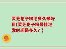 灵芝孢子粉泡多久最好用(灵芝孢子粉最佳泡发时间是多久？)