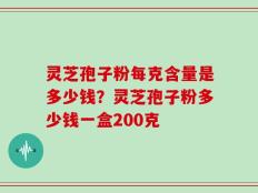 灵芝孢子粉每克含量是多少钱？灵芝孢子粉多少钱一盒200克